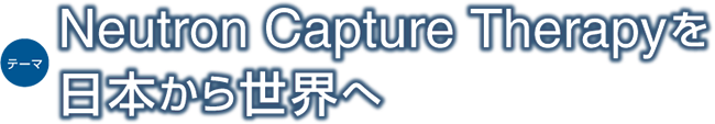 テーマ：Neutron Capture Therapyを日本から世界へ